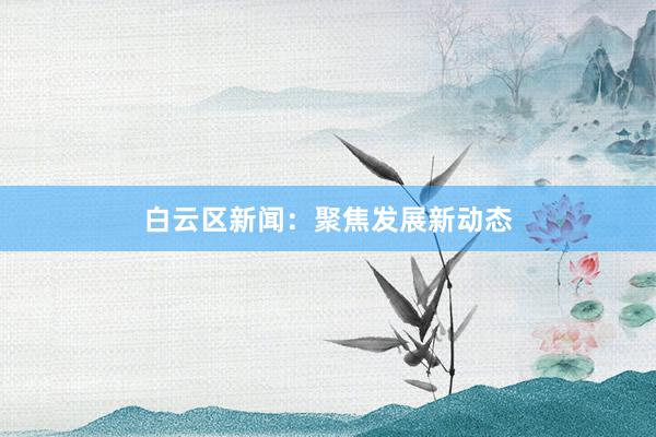 白云区新闻：聚焦发展新动态